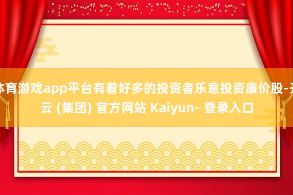 体育游戏app平台有着好多的投资者乐意投资廉价股-开云 (集团) 官方网站 Kaiyun- 登录入口