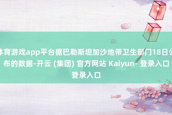 体育游戏app平台据巴勒斯坦加沙地带卫生部门18日公布的数据-开云 (集团) 官方网站 Kaiyun- 登录入口