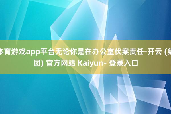 体育游戏app平台无论你是在办公室伏案责任-开云 (集团) 官方网站 Kaiyun- 登录入口