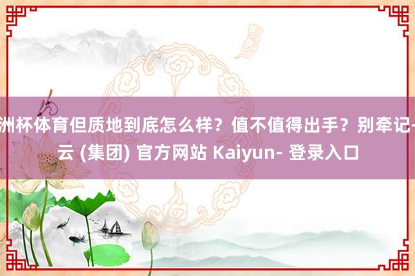 欧洲杯体育但质地到底怎么样？值不值得出手？别牵记-开云 (集团) 官方网站 Kaiyun- 登录入口