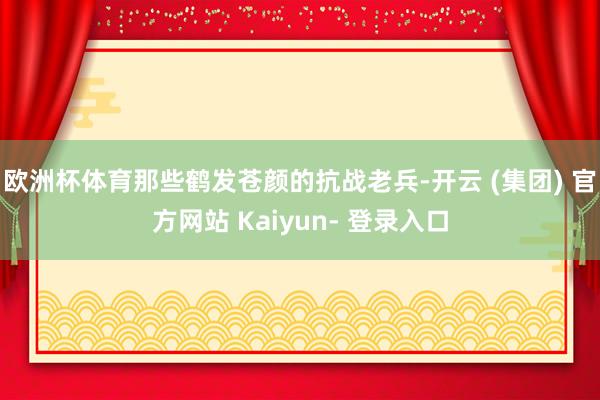 欧洲杯体育那些鹤发苍颜的抗战老兵-开云 (集团) 官方网站 Kaiyun- 登录入口