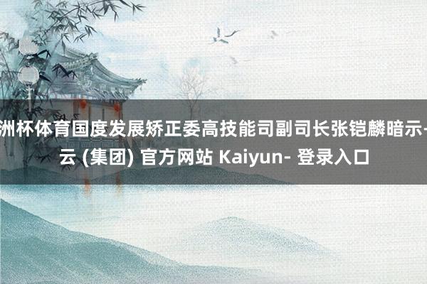 欧洲杯体育国度发展矫正委高技能司副司长张铠麟暗示-开云 (集团) 官方网站 Kaiyun- 登录入口