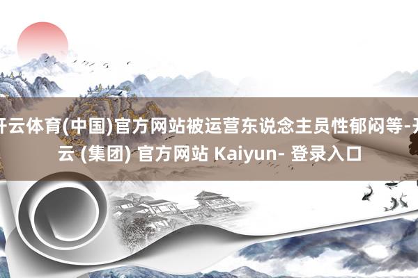 开云体育(中国)官方网站被运营东说念主员性郁闷等-开云 (集团) 官方网站 Kaiyun- 登录入口