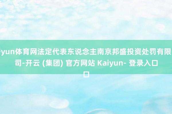 开yun体育网法定代表东说念主南京邦盛投资处罚有限公司-开云 (集团) 官方网站 Kaiyun- 登录入口