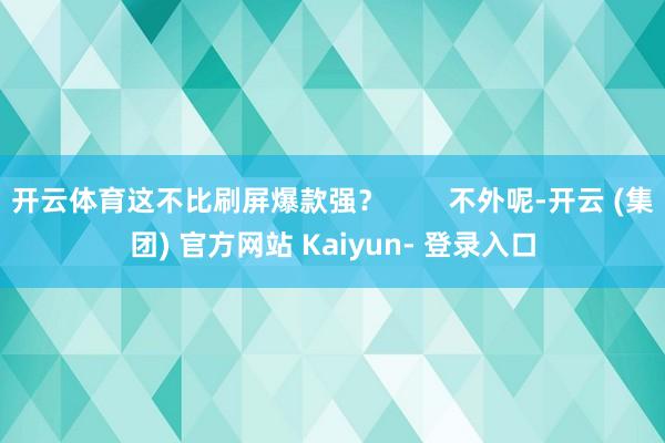 开云体育这不比刷屏爆款强?        不外呢-开云 (集团) 官方网站 Kaiyun- 登录入口