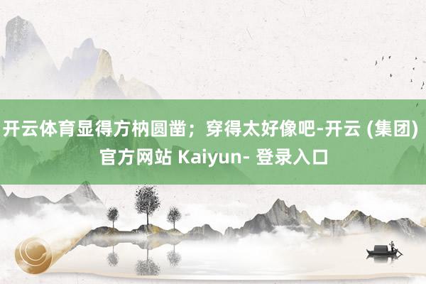 开云体育显得方枘圆凿;穿得太好像吧-开云 (集团) 官方网站 Kaiyun- 登录入口