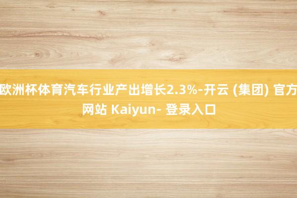 欧洲杯体育汽车行业产出增长2.3%-开云 (集团) 官方网站 Kaiyun- 登录入口
