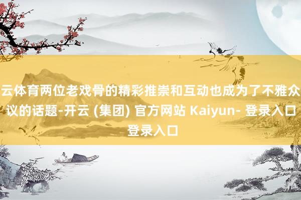 开云体育两位老戏骨的精彩推崇和互动也成为了不雅众热议的话题-开云 (集团) 官方网站 Kaiyun- 登录入口