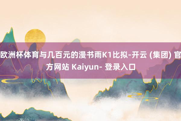 欧洲杯体育与几百元的漫书雨K1比拟-开云 (集团) 官方网站 Kaiyun- 登录入口