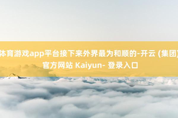 体育游戏app平台接下来外界最为和顺的-开云 (集团) 官方网站 Kaiyun- 登录入口