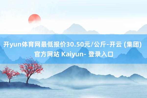 开yun体育网最低报价30.50元/公斤-开云 (集团) 官方网站 Kaiyun- 登录入口
