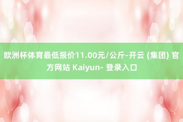 欧洲杯体育最低报价11.00元/公斤-开云 (集团) 官方网站 Kaiyun- 登录入口
