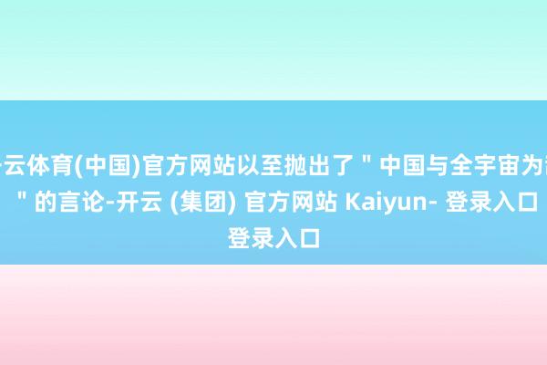 开云体育(中国)官方网站以至抛出了＂中国与全宇宙为敌＂的言论-开云 (集团) 官方网站 Kaiyun- 登录入口