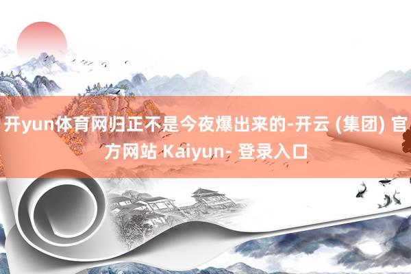 开yun体育网归正不是今夜爆出来的-开云 (集团) 官方网站 Kaiyun- 登录入口