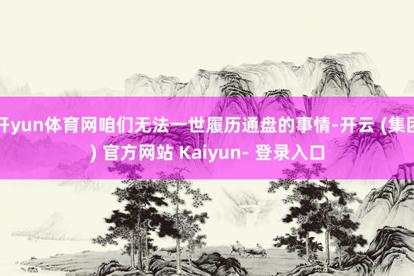 开yun体育网咱们无法一世履历通盘的事情-开云 (集团) 官方网站 Kaiyun- 登录入口