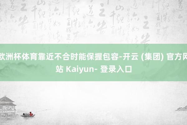欧洲杯体育靠近不合时能保握包容-开云 (集团) 官方网站 Kaiyun- 登录入口