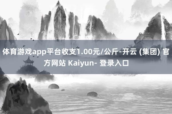 体育游戏app平台收支1.00元/公斤-开云 (集团) 官方网站 Kaiyun- 登录入口