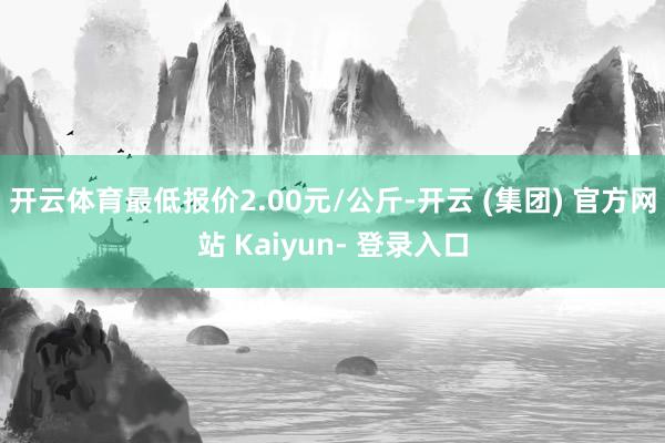 开云体育最低报价2.00元/公斤-开云 (集团) 官方网站 Kaiyun- 登录入口
