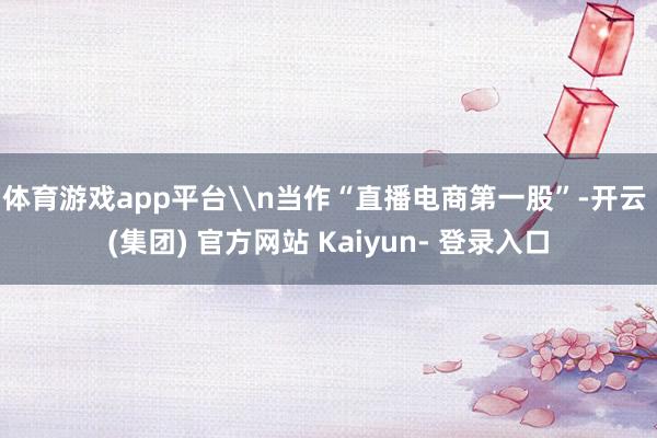 体育游戏app平台\n当作“直播电商第一股”-开云 (集团) 官方网站 Kaiyun- 登录入口