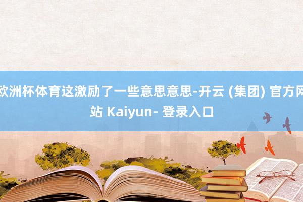 欧洲杯体育这激励了一些意思意思-开云 (集团) 官方网站 Kaiyun- 登录入口