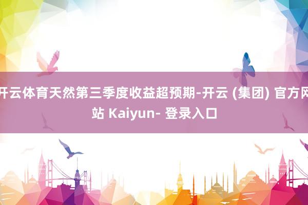 开云体育天然第三季度收益超预期-开云 (集团) 官方网站 Kaiyun- 登录入口