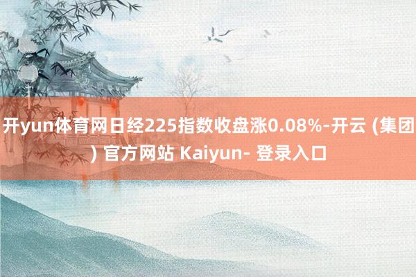 开yun体育网日经225指数收盘涨0.08%-开云 (集团) 官方网站 Kaiyun- 登录入口