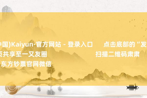 开云(中国)Kaiyun·官方网站 - 登录入口 点击底部的“发现” 使用“扫一扫” 即可将网页共享至一又友圈 扫描二维码肃肃 东方钞票官网微信 沪股通