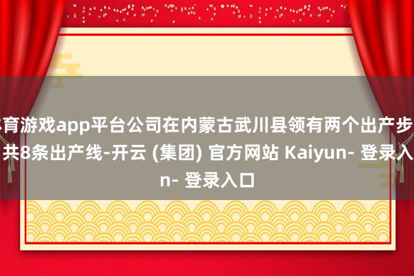 体育游戏app平台公司在内蒙古武川县领有两个出产步伐、共8条出产线-开云 (集团) 官方网站 Kaiyun- 登录入口