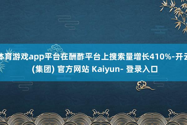 体育游戏app平台在酬酢平台上搜索量增长410%-开云 (集团) 官方网站 Kaiyun- 登录入口