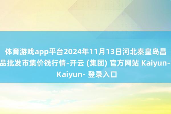 体育游戏app平台2024年11月13日河北秦皇岛昌黎农副居品批发市集价钱行情-开云 (集团) 官方网站 Kaiyun- 登录入口