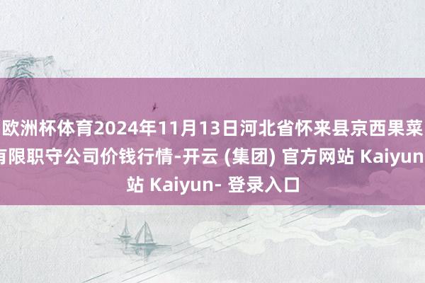欧洲杯体育2024年11月13日河北省怀来县京西果菜批发商场有限职守公司价钱行情-开云 (集团) 官方网站 Kaiyun- 登录入口