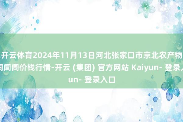 开云体育2024年11月13日河北张家口市京北农产物空洞阛阓价钱行情-开云 (集团) 官方网站 Kaiyun- 登录入口