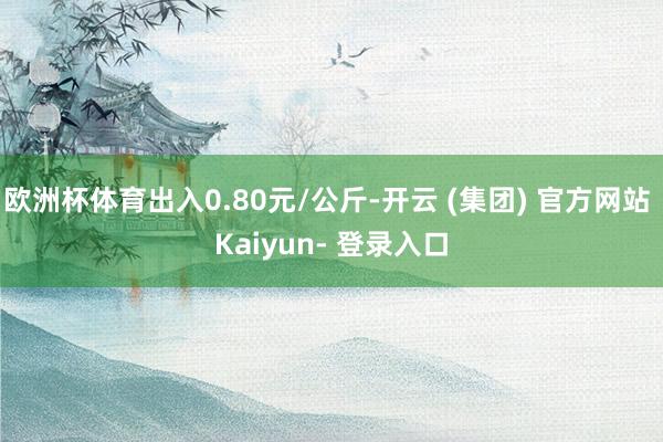 欧洲杯体育出入0.80元/公斤-开云 (集团) 官方网站 Kaiyun- 登录入口