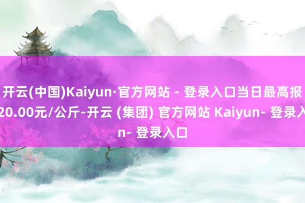 开云(中国)Kaiyun·官方网站 - 登录入口当日最高报价20.00元/公斤-开云 (集团) 官方网站 Kaiyun- 登录入口