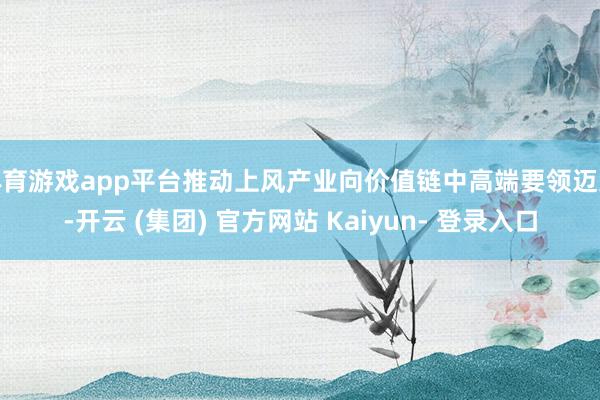 体育游戏app平台推动上风产业向价值链中高端要领迈进-开云 (集团) 官方网站 Kaiyun- 登录入口