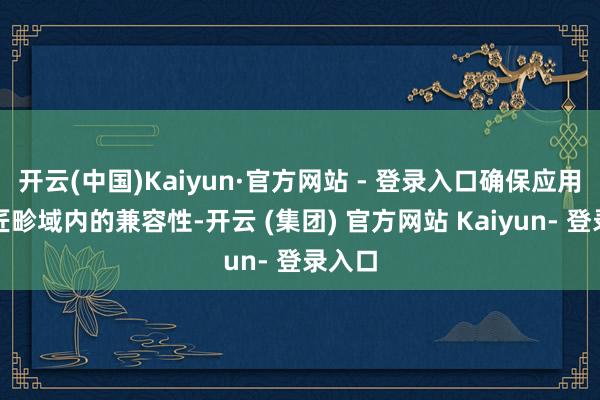 开云(中国)Kaiyun·官方网站 - 登录入口确保应用在巨匠畛域内的兼容性-开云 (集团) 官方网站 Kaiyun- 登录入口