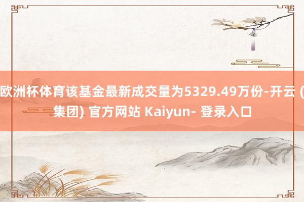 欧洲杯体育该基金最新成交量为5329.49万份-开云 (集团) 官方网站 Kaiyun- 登录入口