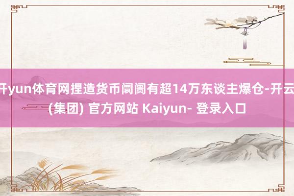 开yun体育网捏造货币阛阓有超14万东谈主爆仓-开云 (集团) 官方网站 Kaiyun- 登录入口