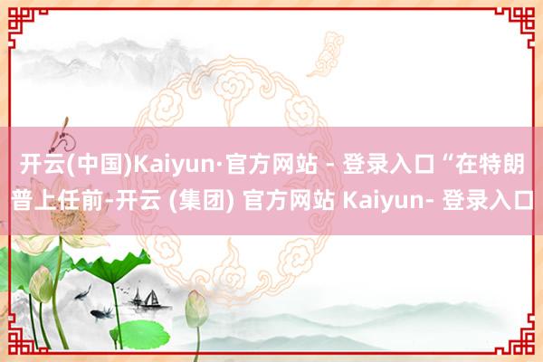 开云(中国)Kaiyun·官方网站 - 登录入口　　“在特朗普上任前-开云 (集团) 官方网站 Kaiyun- 登录入口