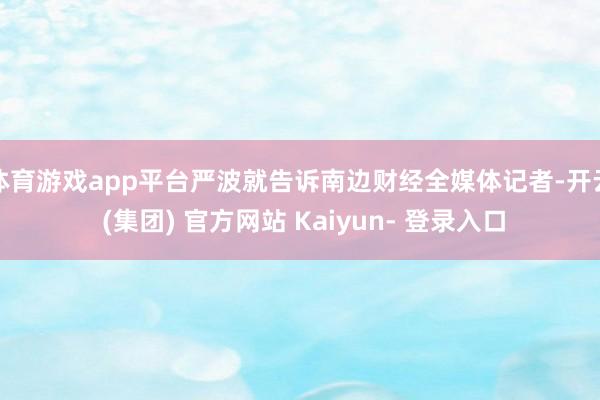 体育游戏app平台严波就告诉南边财经全媒体记者-开云 (集团) 官方网站 Kaiyun- 登录入口