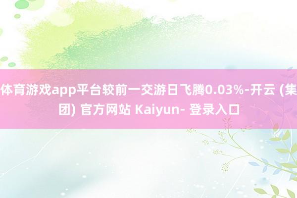 体育游戏app平台较前一交游日飞腾0.03%-开云 (集团) 官方网站 Kaiyun- 登录入口