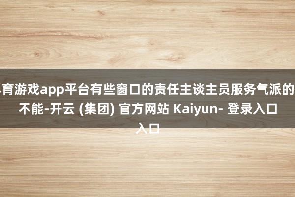 体育游戏app平台有些窗口的责任主谈主员服务气派的确不能-开云 (集团) 官方网站 Kaiyun- 登录入口