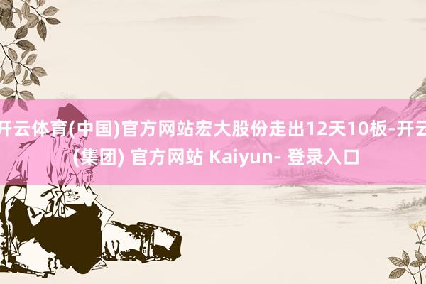 开云体育(中国)官方网站宏大股份走出12天10板-开云 (集团) 官方网站 Kaiyun- 登录入口