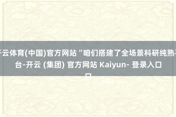 开云体育(中国)官方网站“咱们搭建了全场景科研纯熟平台-开云 (集团) 官方网站 Kaiyun- 登录入口