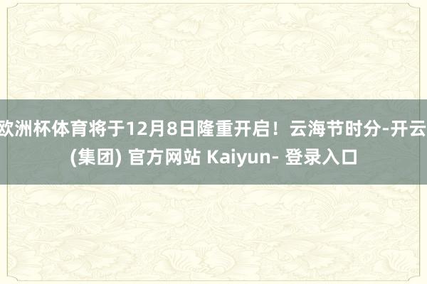 欧洲杯体育将于12月8日隆重开启！云海节时分-开云 (集团) 官方网站 Kaiyun- 登录入口