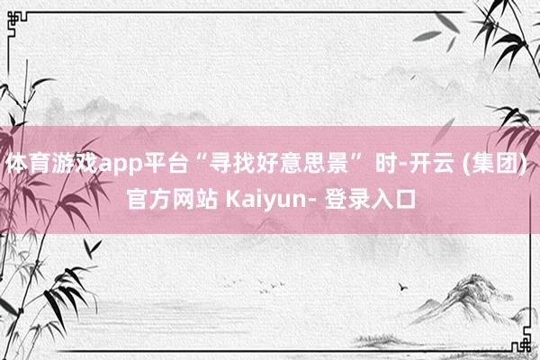 体育游戏app平台“寻找好意思景” 时-开云 (集团) 官方网站 Kaiyun- 登录入口