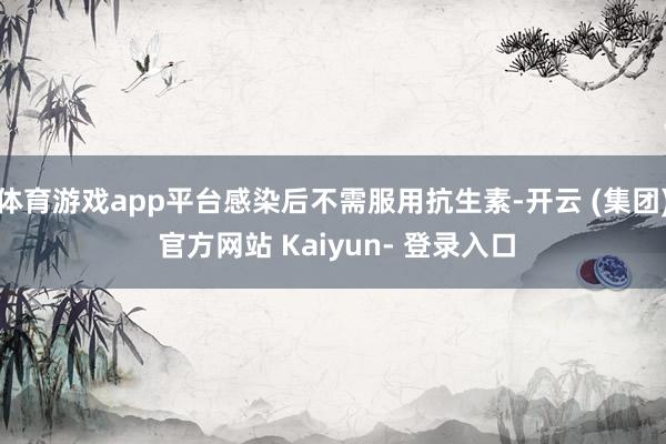 体育游戏app平台感染后不需服用抗生素-开云 (集团) 官方网站 Kaiyun- 登录入口