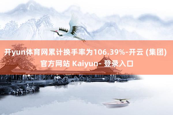 开yun体育网累计换手率为106.39%-开云 (集团) 官方网站 Kaiyun- 登录入口