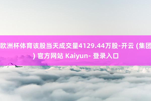欧洲杯体育该股当天成交量4129.44万股-开云 (集团) 官方网站 Kaiyun- 登录入口