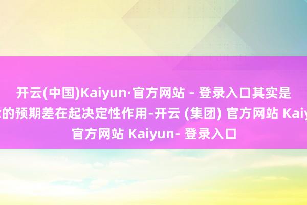 开云(中国)Kaiyun·官方网站 - 登录入口其实是——你不知说念的预期差在起决定性作用-开云 (集团) 官方网站 Kaiyun- 登录入口